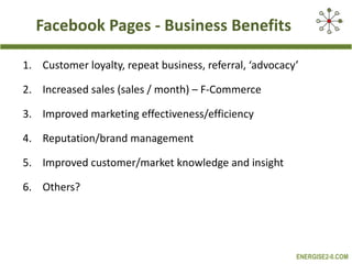 Facebook Pages - Business Benefits Customer loyalty, repeat business, referral, ‘advocacy’ Increased sales (sales / month) – F-Commerce Improved marketing effectiveness/efficiency Reputation/brand management Improved customer/market knowledge and insight  Others? 