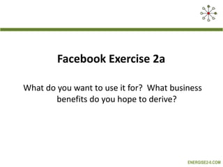 Facebook Exercise 2a  What do you want to use it for?  What business benefits do you hope to derive? 