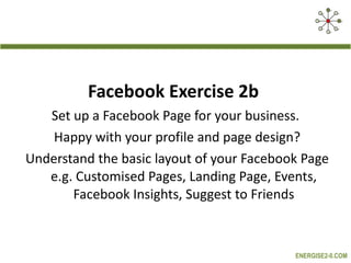 Facebook Exercise 2b  Set up a Facebook Page for your business.  Happy with your profile and page design? Understand the basic layout of your Facebook Page e.g. Customised Pages, Landing Page, Events, Facebook Insights, Suggest to Friends 