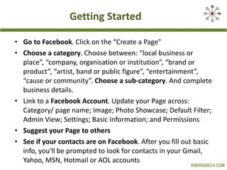 Getting Started Go to Facebook . Click on the “Create a Page" Choose a category . Choose between: “local business or place”, “company, organisation or institution”, “brand or product”, “artist, band or public figure”, “entertainment”, “cause or community”.  Choose a sub-category . And complete business details.  Link to a  Facebook Account . Update your Page across:  Category/ page name; Image; Photo Showcase; Default Filter; Admin View; Settings; Basic Information; and Permissions   Suggest your Page to others See if your contacts are on Facebook . After you fill out basic info, you'll be prompted to look for contacts in your Gmail, Yahoo, MSN, Hotmail or AOL accounts 