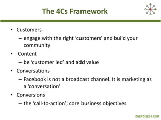 The 4Cs Framework Customers engage with the right ‘customers’ and build your community Content be ‘customer led’ and add value Conversations Facebook is not a broadcast channel. It is marketing as a ‘conversation’ Conversions the ‘call-to-action’; core business objectives 