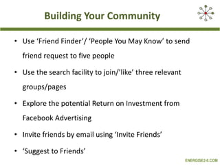 Building Your Community Use ‘Friend Finder’/ ‘People You May Know’ to send friend request to five people Use the search facility to join/’like’ three relevant groups/pages Explore the potential Return on Investment from Facebook Advertising Invite friends by email using ‘Invite Friends’ ‘ Suggest to Friends’ 