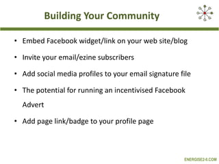 Building Your Community Embed Facebook widget/link on your web site/blog Invite your email/ezine subscribers Add social media profiles to your email signature file The potential for running an incentivised Facebook Advert Add page link/badge to your profile page 