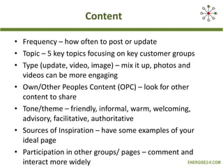 Content Frequency – how often to post or update Topic – 5 key topics focusing on key customer groups Type (update, video, image) – mix it up, photos and videos can be more engaging Own/Other Peoples Content (OPC) – look for other content to share Tone/theme – friendly, informal, warm, welcoming, advisory, facilitative, authoritative Sources of Inspiration – have some examples of your ideal page Participation in other groups/ pages – comment and interact more widely 