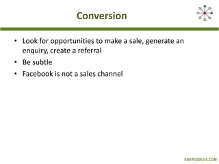 Conversion Look for opportunities to make a sale, generate an enquiry, create a referral Be subtle Facebook is not a sales channel 