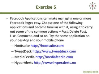 Exercise 5 Facebook Applications can make managing one or more Facebook Pages easy. Choose one of the following applications and become familiar with it, using it to carry out some of the common actions – Post, Delete Post, Like, Comment, and so on. Try the same application on your desktop and your mobile phone Hootsuite  http://hootsuite.com   TweetDeck  http://www.tweetdeck.com   MediaFeedia  http://mediafeedia.com   HyperAlerts  http://www.hyperalerts.no   