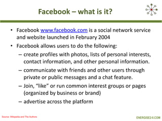 Facebook  –  what is it? Facebook  www.facebook.com  is a social network service and website launched in February 2004 Facebook allows users to do the following:  create profiles with photos, lists of personal interests, contact information, and other personal information. communicate with friends and other users through private or public messages and a chat feature.  Join, “like” or run common interest groups or pages (organized by business or brand) advertise across the platform Source: Wikipedia and The Authors 