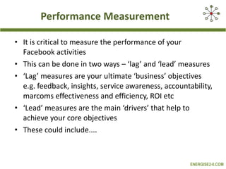 Performance Measurement It is critical to measure the performance of your Facebook activities This can be done in two ways – ‘lag’ and ‘lead’ measures ‘ Lag’ measures are your ultimate ‘business’ objectives e.g. feedback, insights, service awareness, accountability, marcoms effectiveness and efficiency, ROI etc ‘ Lead’ measures are the main ‘drivers’ that help to achieve your core objectives  These could include.... 