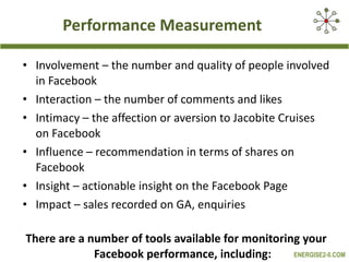 Performance Measurement Involvement – the number and quality of people involved in Facebook Interaction – the number of comments and likes Intimacy – the affection or aversion to Jacobite Cruises on Facebook Influence – recommendation in terms of shares on Facebook Insight – actionable insight on the Facebook Page Impact – sales recorded on GA, enquiries  There are a number of tools available for monitoring your Facebook performance, including: 