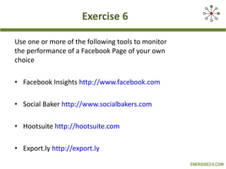 Exercise 6 Use one or more of the following tools to monitor the performance of a Facebook Page of your own choice  Facebook Insights  http://www.facebook.com Social Baker  http://www.socialbakers.com Hootsuite  http://hootsuite.com   Export.ly  http://export.ly   