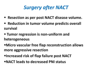 Surgery after NACT
 Resection as per post NACT disease volume.
 Reduction in tumor volume predicts overall
survival
 Tumor regression is non-uniform and
heterogeneous
Micro vascular free flap reconstruction allows
more aggressive resection
Increased risk of flap failure post NACT
NACT leads to decreased PNI status
 