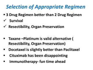 Selection of Appropriate Regimen
 3 Drug Regimen better than 2 Drug Regimen
 Survival
 Resectibility, Organ Preservation
 Taxane –Platinum is valid alternative (
Resectibility, Organ Preservation)
 Docetaxel is slightly better than Paclitaxel
 Cituximab has been disappointing
 Immunotherapy- fun time ahead
 
