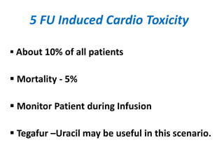 5 FU Induced Cardio Toxicity
 About 10% of all patients
 Mortality - 5%
 Monitor Patient during Infusion
 Tegafur –Uracil may be useful in this scenario.
 
