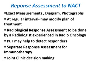 Reponse Assessment to NACT
Exact Measurements , Diagram, Photographs
 At regular interval- may modify plan of
treatment
 Radiological Response Assessment to be done
by a Radiologist experienced in Radio Oncology
 PET may help to detect responders
 Separate Response Assessment for
Immunotherapy
 Joint Clinic decision making.
 