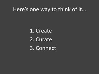 Here’s one way to think of it…
1. Create
2. Curate
3. Connect
 