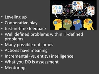 • Leveling up
• Cooperative play
• Just-in-time feedback
• Well defined problems within ill-defined
problems
• Many possible outcomes
• Actions have meaning
• Incremental (vs. entity) intelligence
• What you DO is assessment
• Mentoring
 