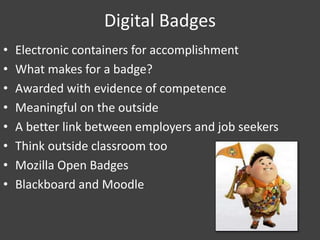Digital Badges
• Electronic containers for accomplishment
• What makes for a badge?
• Awarded with evidence of competence
• Meaningful on the outside
• A better link between employers and job seekers
• Think outside classroom too
• Mozilla Open Badges
• Blackboard and Moodle
 