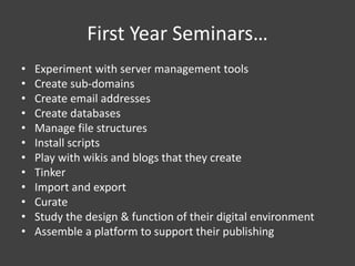 First Year Seminars…
• Experiment with server management tools
• Create sub-domains
• Create email addresses
• Create databases
• Manage file structures
• Install scripts
• Play with wikis and blogs that they create
• Tinker
• Import and export
• Curate
• Study the design & function of their digital environment
• Assemble a platform to support their publishing
 