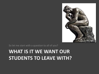 WHAT IS IT WE WANT OUR
STUDENTS TO LEAVE WITH?
So let me start with a question to all of you?
 