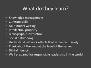 What do they learn?
• Knowledge management
• Curation skills
• Multimodal writing
• Intellectual property
• Bibliographic instruction
• Social networking
• Understand network effects that arrive recursively
• Think about the web at the level of the server
• Digital fluency
• Well prepared for responsible leadership in the world
 