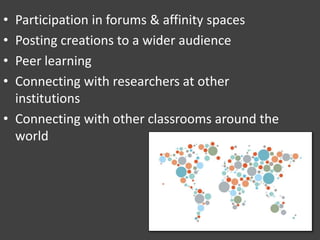 • Participation in forums & affinity spaces
• Posting creations to a wider audience
• Peer learning
• Connecting with researchers at other
institutions
• Connecting with other classrooms around the
world
 