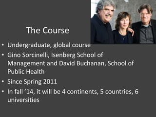 The Course
• Undergraduate, global course
• Gino Sorcinelli, Isenberg School of
Management and David Buchanan, School of
Public Health
• Since Spring 2011
• In fall ’14, it will be 4 continents, 5 countries, 6
universities
 