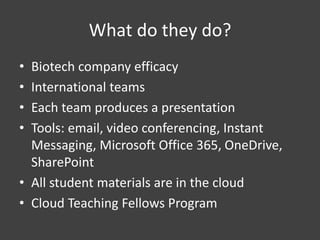 What do they do?
• Biotech company efficacy
• International teams
• Each team produces a presentation
• Tools: email, video conferencing, Instant
Messaging, Microsoft Office 365, OneDrive,
SharePoint
• All student materials are in the cloud
• Cloud Teaching Fellows Program
 