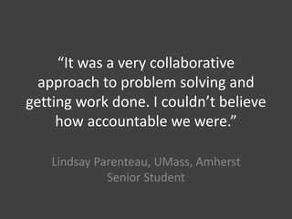 “It was a very collaborative
approach to problem solving and
getting work done. I couldn’t believe
how accountable we were.”
Lindsay Parenteau, UMass, Amherst
Senior Student
 