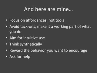 And here are mine…
• Focus on affordances, not tools
• Avoid tack-ons, make it a working part of what
you do
• Aim for intuitive use
• Think synthetically
• Reward the behavior you want to encourage
• Ask for help
 
