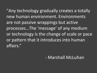 "Any technology gradually creates a totally
new human environment. Environments
are not passive wrappings but active
processes…The 'message' of any medium
or technology is the change of scale or pace
or pattern that it introduces into human
affairs.”
- Marshall McLuhan
 