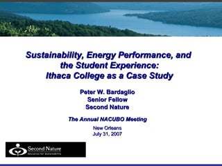 Sustainability, Energy Performance, and  the Student Experience: Ithaca College as a Case Study Peter W. Bardaglio Senior Fellow Second Nature The Annual NACUBO Meeting New Orleans July 31, 2007 