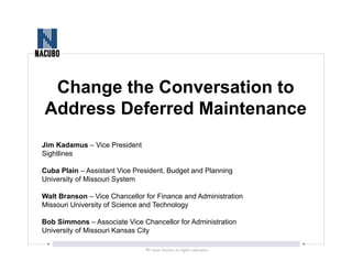 Change the Conversation to
Address Deferred Maintenance
Jim Kadamus – Vice President
Sightlines
Cuba Plain – Assistant Vice President, Budget and Planning
University of Missouri System
Walt Branson – Vice Chancellor for Finance and Administration
Missouri University of Science and Technology
Bob Simmons – Associate Vice Chancellor for Administration
University of Missouri Kansas City
 
