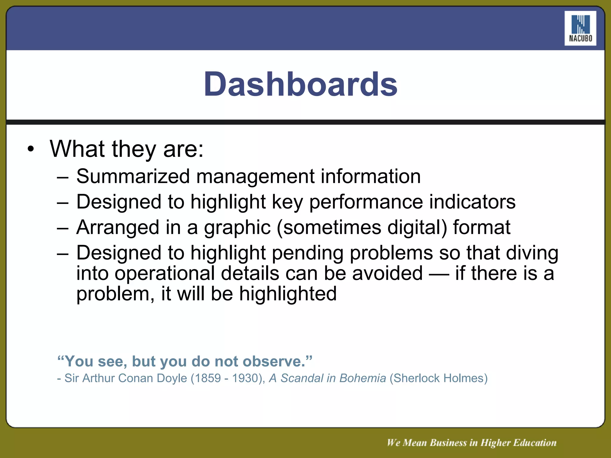 Dashboards  What they are: Summarized management information Designed to highlight key performance indicators Arranged in a graphic (sometimes digital) format  Designed to highlight pending problems so that diving into operational details can be avoided — if there is a problem, it will be highlighted “ You see, but you do not observe.” - Sir Arthur Conan Doyle (1859 - 1930),  A Scandal in Bohemia  (Sherlock Holmes) 