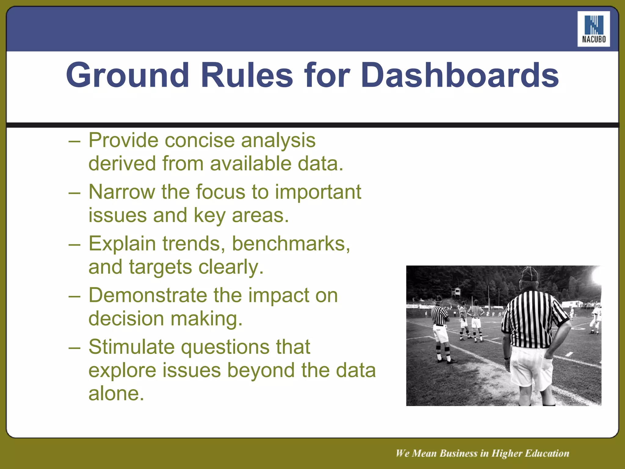Provide concise analysis derived from available data. Narrow the focus to important issues and key areas. Explain trends, benchmarks, and targets clearly. Demonstrate the impact on decision making. Stimulate questions that explore issues beyond the data alone. Ground Rules for Dashboards 
