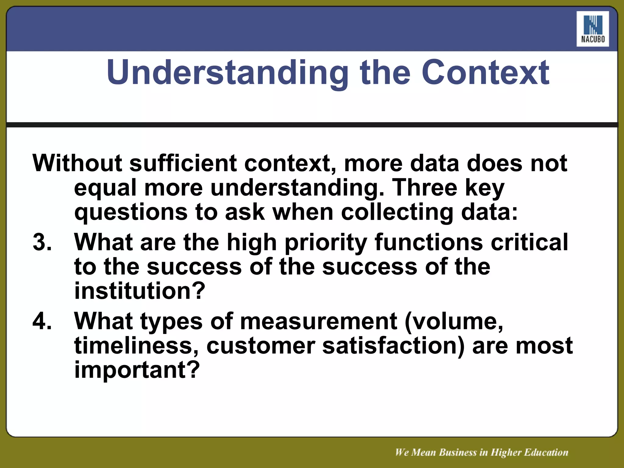 Understanding the Context Without sufficient context, more data does not equal more understanding. Three key questions to ask when collecting data: What are the high priority functions critical to the success of the success of the institution? What types of measurement (volume, timeliness, customer satisfaction) are most important? 