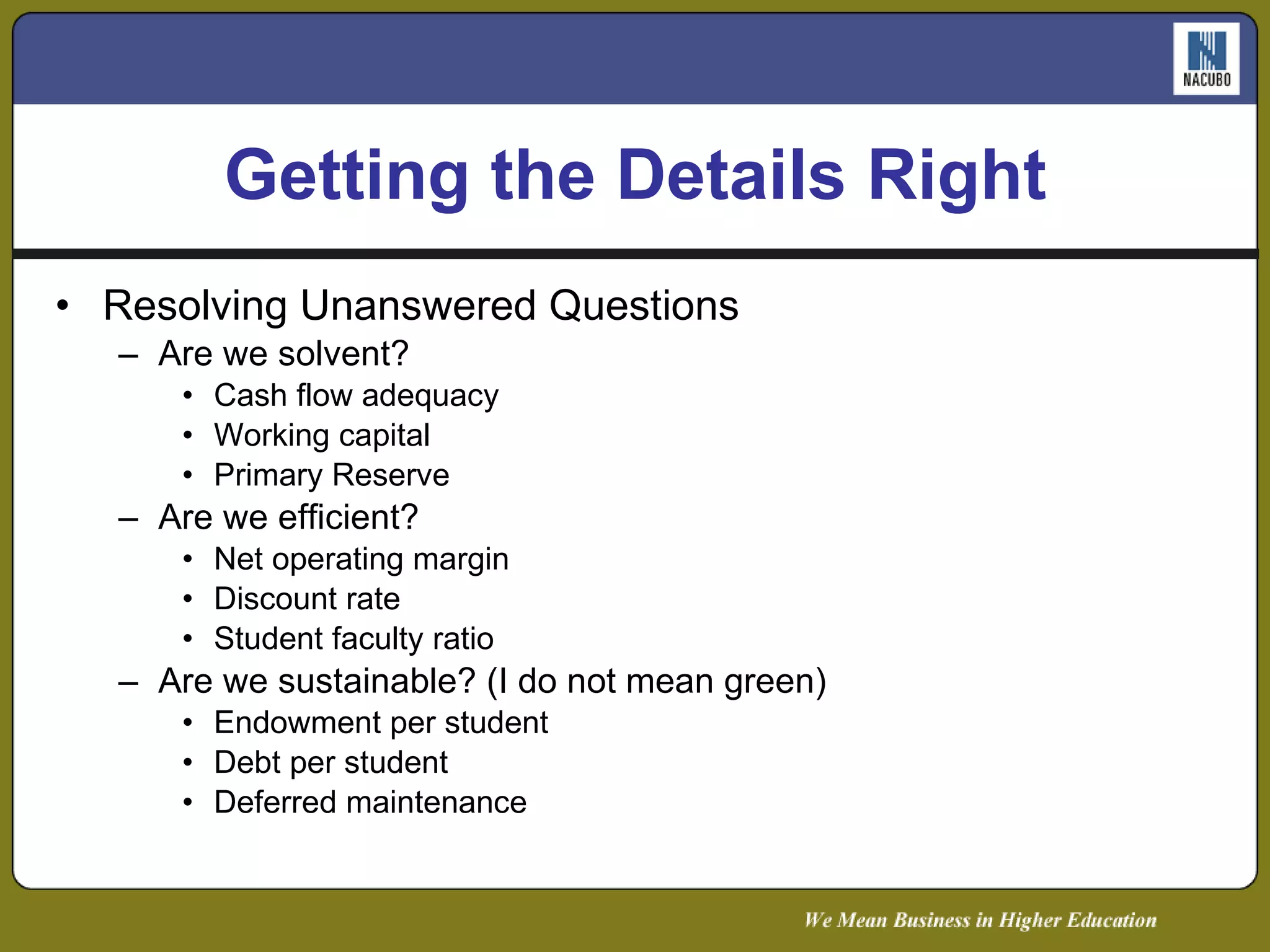 Getting the Details Right Resolving Unanswered Questions Are we solvent? Cash flow adequacy Working capital Primary Reserve Are we efficient? Net operating margin Discount rate Student faculty ratio Are we sustainable? (I do not mean green) Endowment per student Debt per student Deferred maintenance 