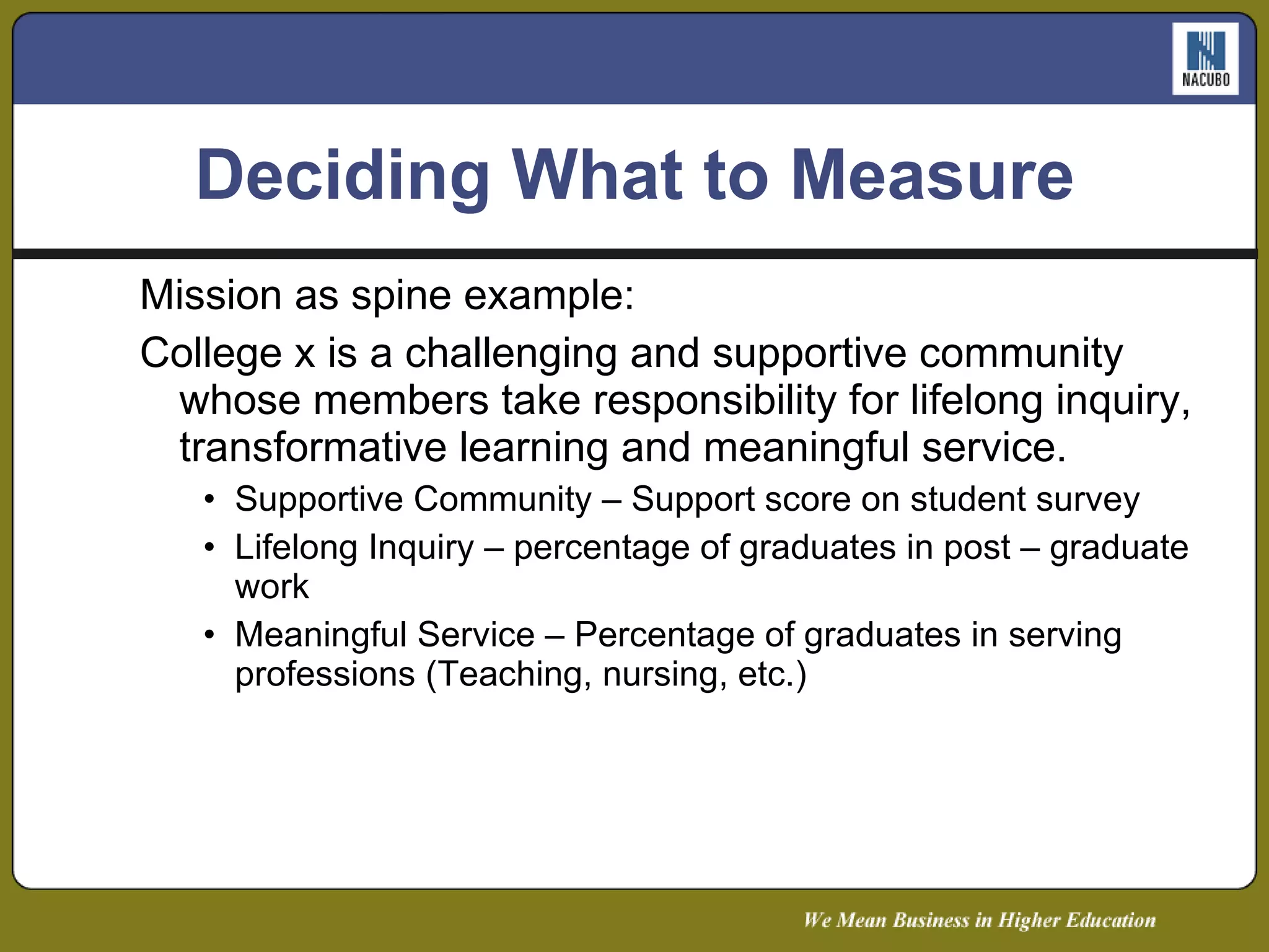 Deciding What to Measure Mission as spine example: College x is a challenging and supportive community whose members take responsibility for lifelong inquiry, transformative learning and meaningful service. Supportive Community – Support score on student survey Lifelong Inquiry – percentage of graduates in post – graduate work Meaningful Service – Percentage of graduates in serving professions (Teaching, nursing, etc.) 