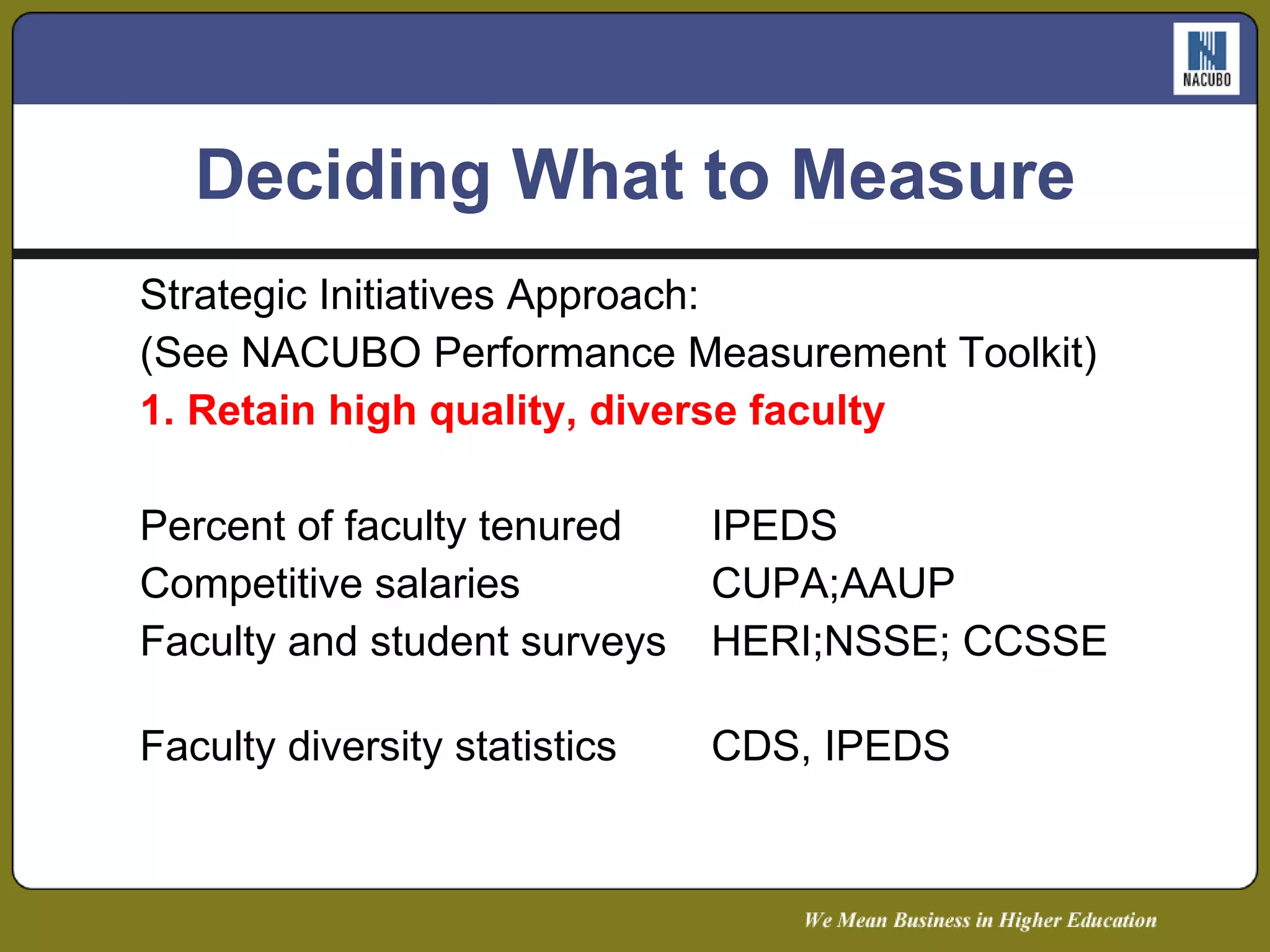 Deciding What to Measure Strategic Initiatives Approach: (See NACUBO Performance Measurement Toolkit) 1. Retain high quality, diverse faculty  Metric  Potential Sources  Percent of faculty tenured  IPEDS  Competitive salaries  CUPA;AAUP  Faculty and student surveys  HERI;NSSE; CCSSE  Faculty diversity statistics  CDS, IPEDS  