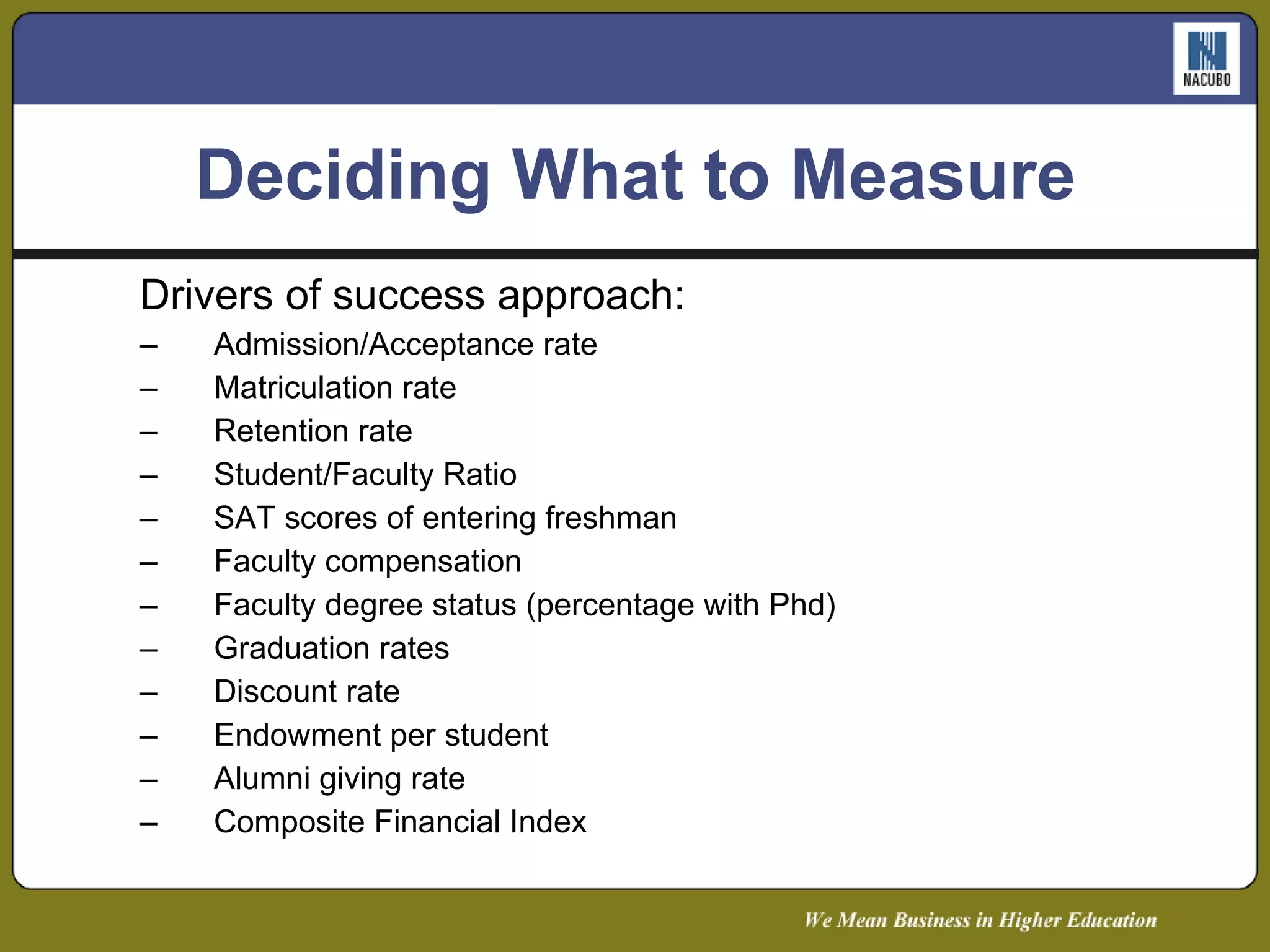 Deciding What to Measure Drivers of success approach: Admission/Acceptance rate Matriculation rate Retention rate Student/Faculty Ratio SAT scores of entering freshman Faculty compensation Faculty degree status (percentage with Phd) Graduation rates Discount rate Endowment per student Alumni giving rate Composite Financial Index 