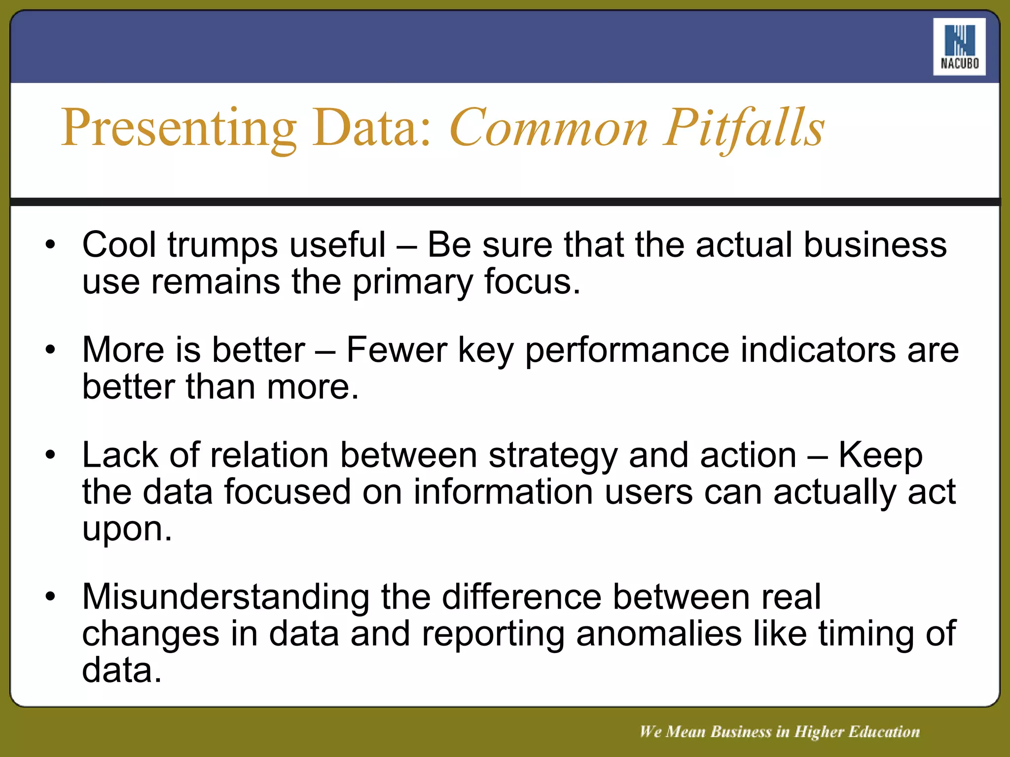 Cool trumps useful – Be sure that the actual business use remains the primary focus. More is better – Fewer key performance indicators are better than more. Lack of relation between strategy and action – Keep the data focused on information users can actually act upon. Misunderstanding the difference between real changes in data and reporting anomalies like timing of data. Presenting Data:  Common Pitfalls 