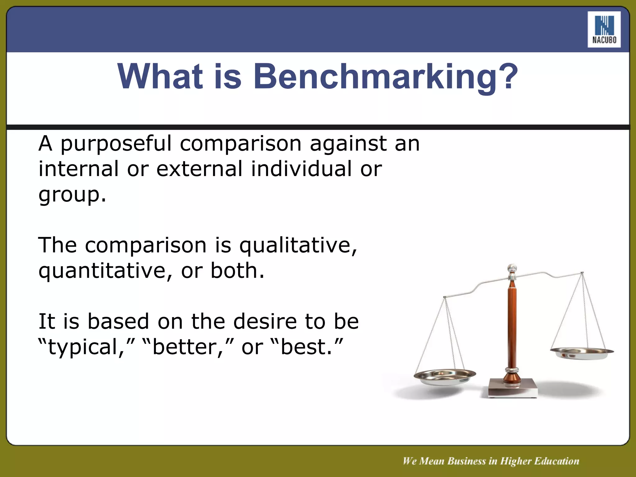 A purposeful comparison against an internal or external individual or group.  The comparison is qualitative, quantitative, or both. It is based on the desire to be “typical,” “better,” or “best.” What is Benchmarking? 