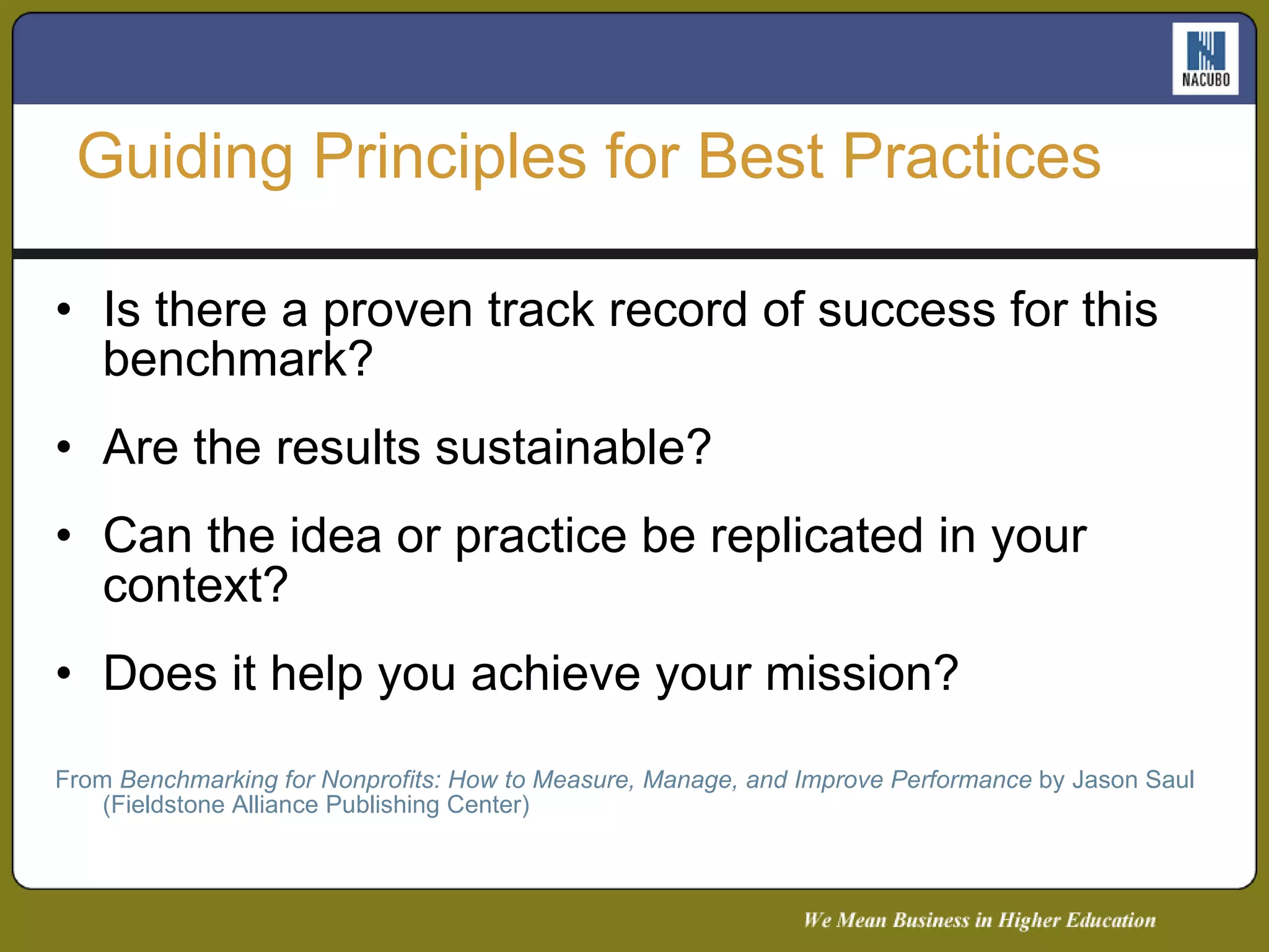 Is there a proven track record of success for this benchmark? Are the results sustainable? Can the idea or practice be replicated in your context? Does it help you achieve your mission? From  Benchmarking for Nonprofits: How to Measure, Manage, and Improve Performance  by Jason Saul (Fieldstone Alliance Publishing Center) Guiding Principles for Best Practices 