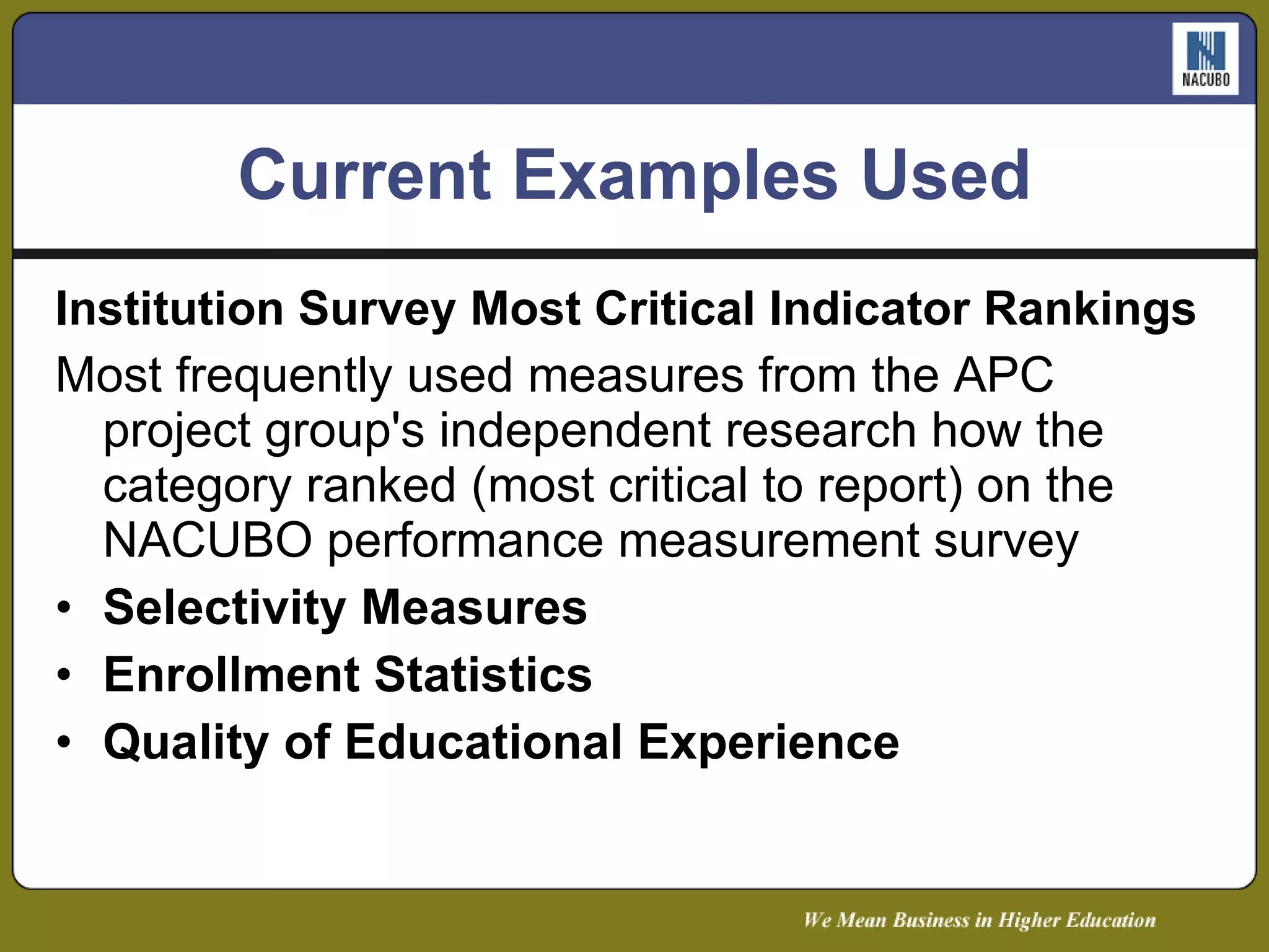 Current Examples Used Institution Survey Most Critical Indicator Rankings Most frequently used measures from the APC project group's independent research how the category ranked (most critical to report) on the NACUBO performance measurement survey Selectivity Measures  Enrollment Statistics  Quality of Educational Experience 