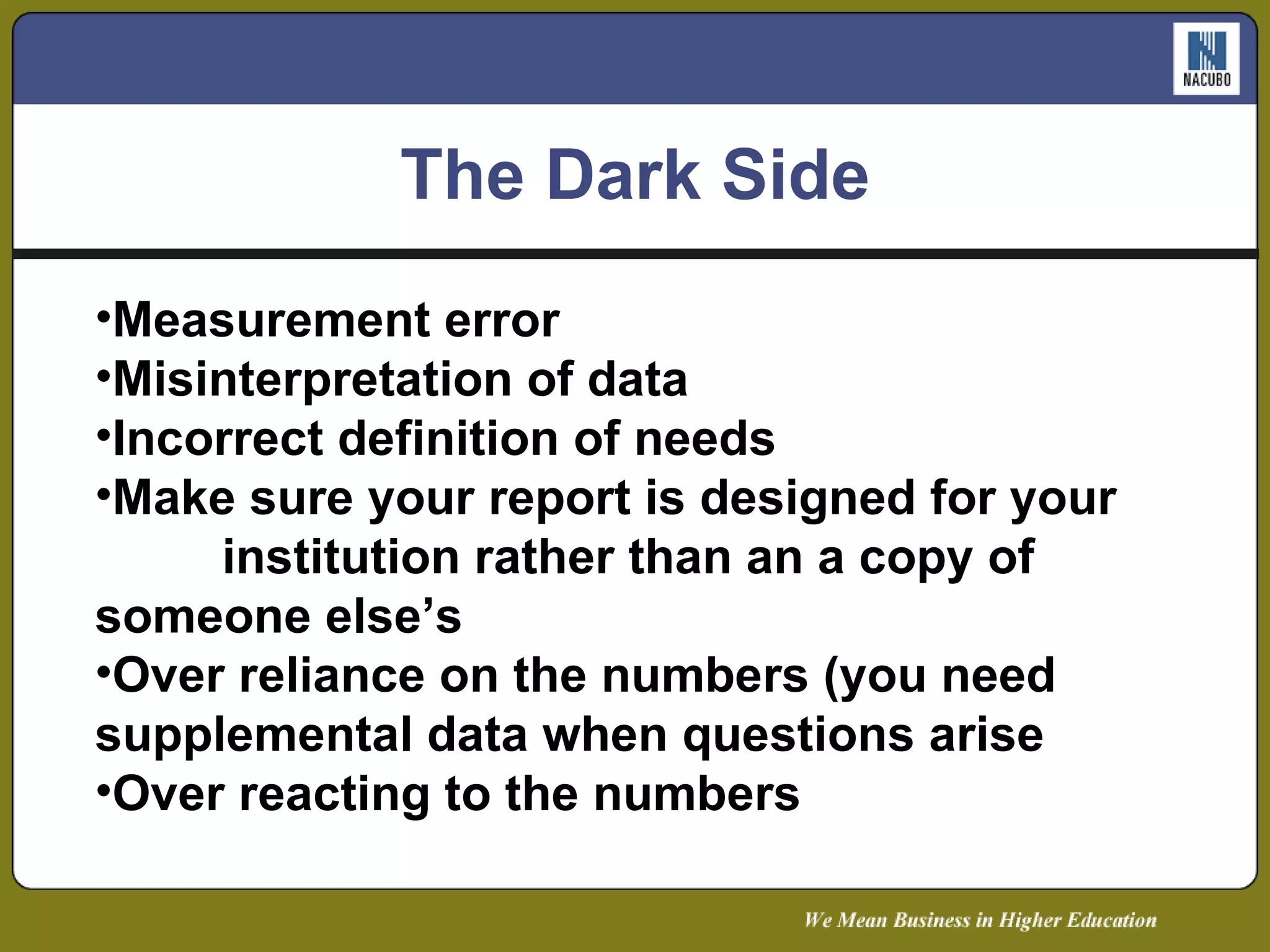 The Dark Side Measurement error Misinterpretation of data Incorrect definition of needs Make sure your report is designed for your  institution rather than an a copy of  someone else’s Over reliance on the numbers (you need  supplemental data when questions arise Over reacting to the numbers 