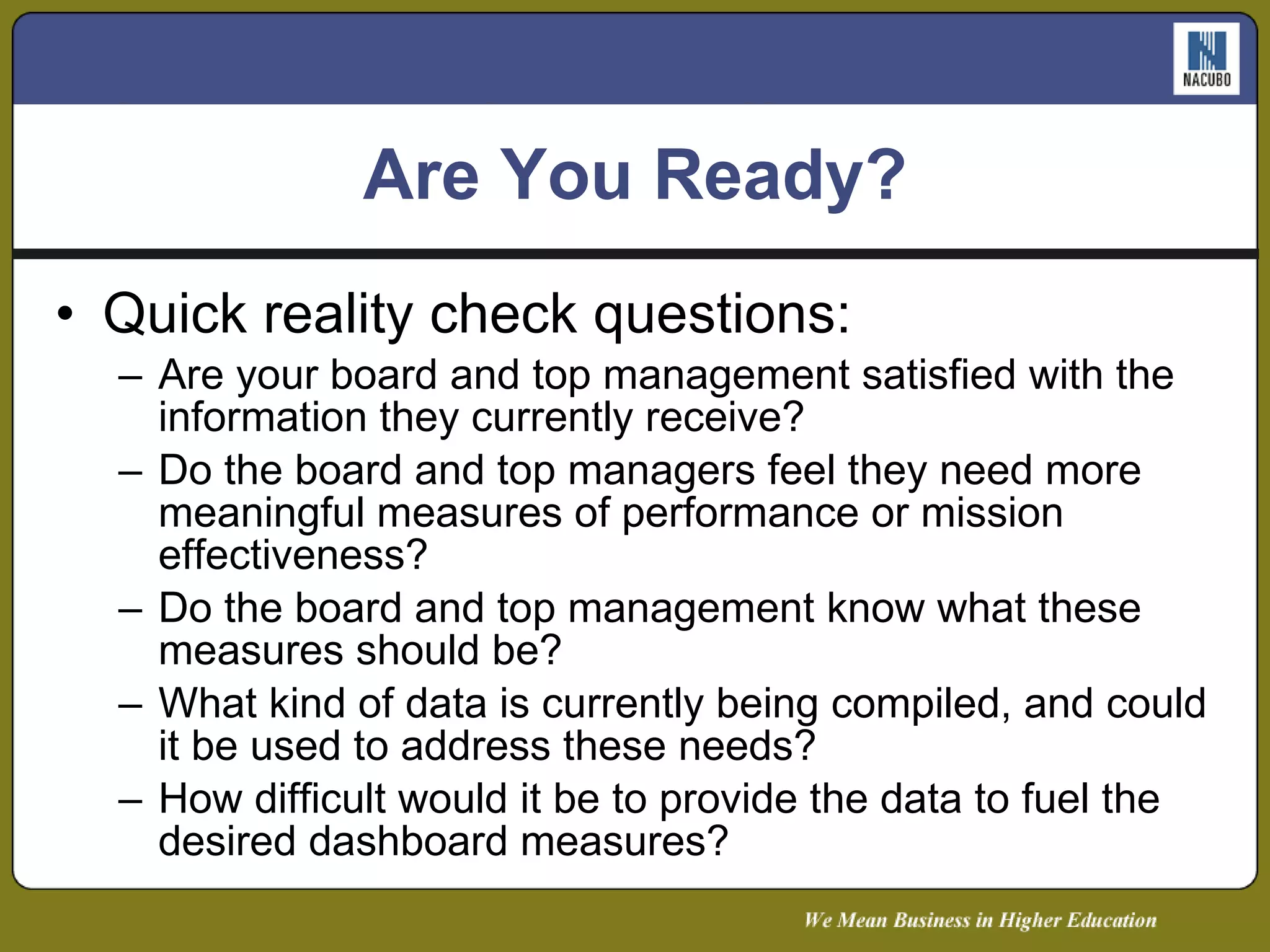 Are You Ready? Quick reality check questions: Are your board and top management satisfied with the information they currently receive? Do the board and top managers feel they need more meaningful measures of performance or mission effectiveness? Do the board and top management know what these measures should be? What kind of data is currently being compiled, and could it be used to address these needs? How difficult would it be to provide the data to fuel the desired dashboard measures? 