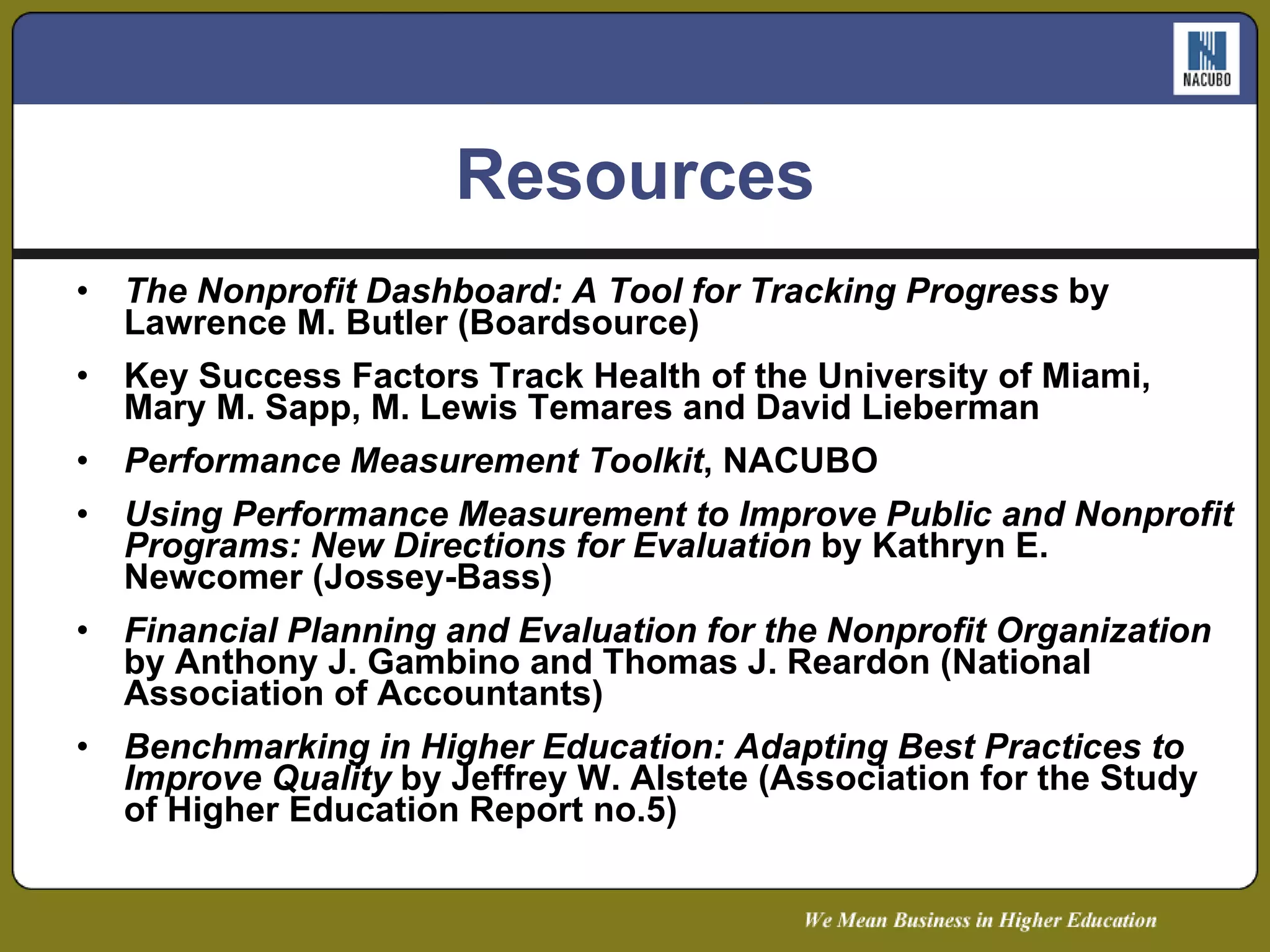 Resources The Nonprofit Dashboard: A Tool for Tracking Progress  by Lawrence M. Butler (Boardsource) Key Success Factors Track Health of the University of Miami, Mary M. Sapp, M. Lewis Temares and David Lieberman Performance Measurement Toolkit , NACUBO Using Performance Measurement to Improve Public and Nonprofit Programs: New Directions for Evaluation  by Kathryn E. Newcomer (Jossey-Bass) Financial Planning and Evaluation for the Nonprofit Organization  by Anthony J. Gambino and Thomas J. Reardon (National Association of Accountants) Benchmarking in Higher Education: Adapting Best Practices to Improve Quality  by Jeffrey W. Alstete (Association for the Study of Higher Education Report no.5) 