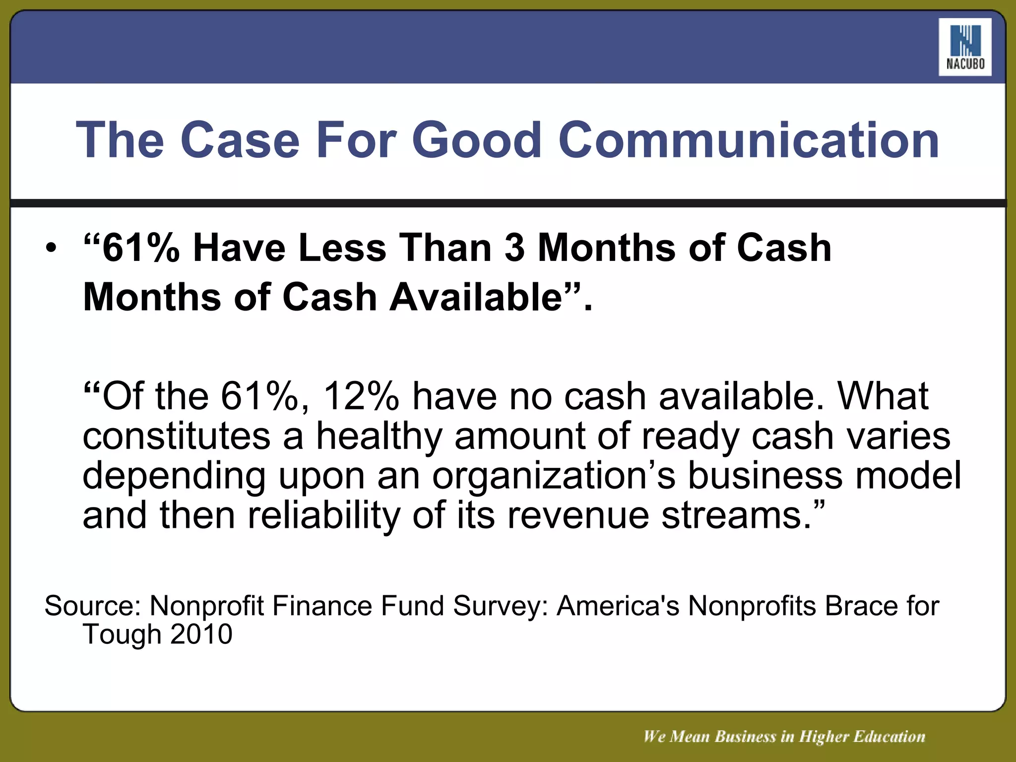 The Case For Good Communication “ 61% Have Less Than 3 Months of Cash Months of Cash Available”. “ Of the 61%, 12% have no cash available. What constitutes a healthy amount of ready cash varies depending upon an organization’s business model and then reliability of its revenue streams.” Source: Nonprofit Finance Fund Survey: America's Nonprofits Brace for Tough 2010 