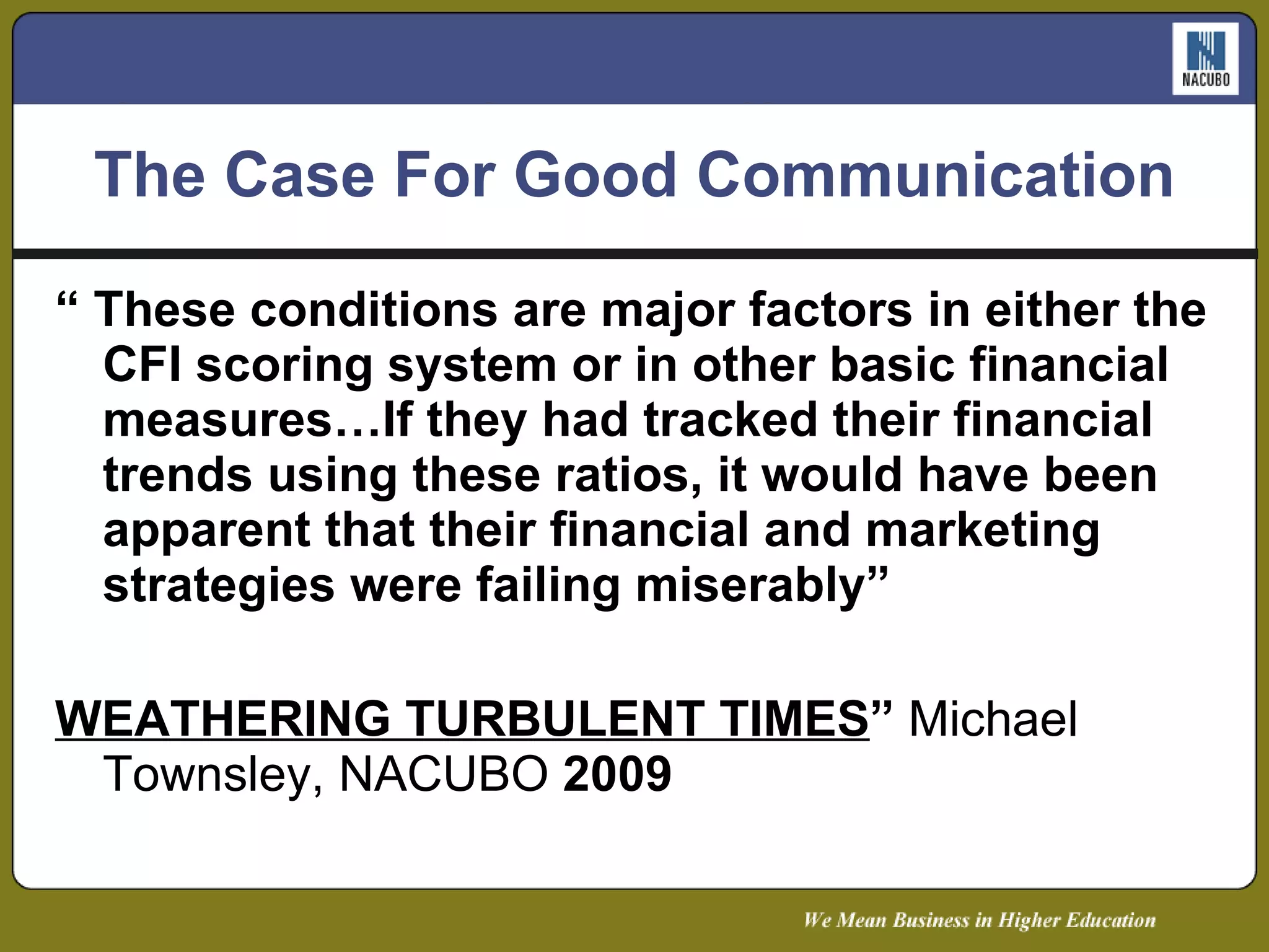 The Case For Good Communication “  These conditions are major factors in either the CFI scoring system or in other basic financial measures…If they had tracked their financial trends using these ratios, it would have been apparent that their financial and marketing strategies were failing miserably” WEATHERING TURBULENT TIMES ”  Michael Townsley, NACUBO  2009 