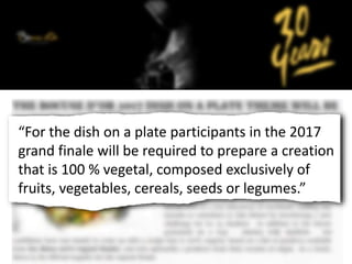 “For the dish on a plate participants in the 2017
grand finale will be required to prepare a creation
that is 100 % vegetal, composed exclusively of
fruits, vegetables, cereals, seeds or legumes.”
 