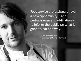 Foodservice professionals have
a new opportunity – and
perhaps even and obligation –
to inform the public on what is
good to eat and why.
Chef Rene Redzepi
Co-owner of Noma - Denmark
 